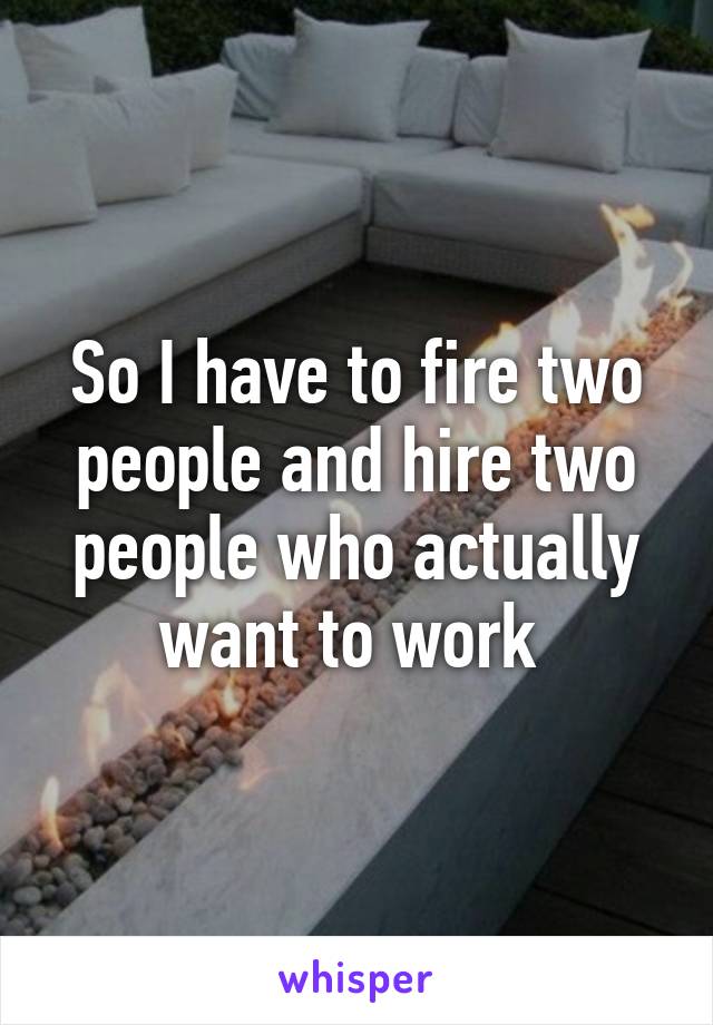 So I have to fire two people and hire two people who actually want to work 