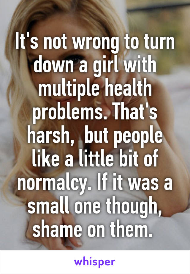 It's not wrong to turn down a girl with multiple health problems. That's harsh,  but people like a little bit of normalcy. If it was a small one though, shame on them. 