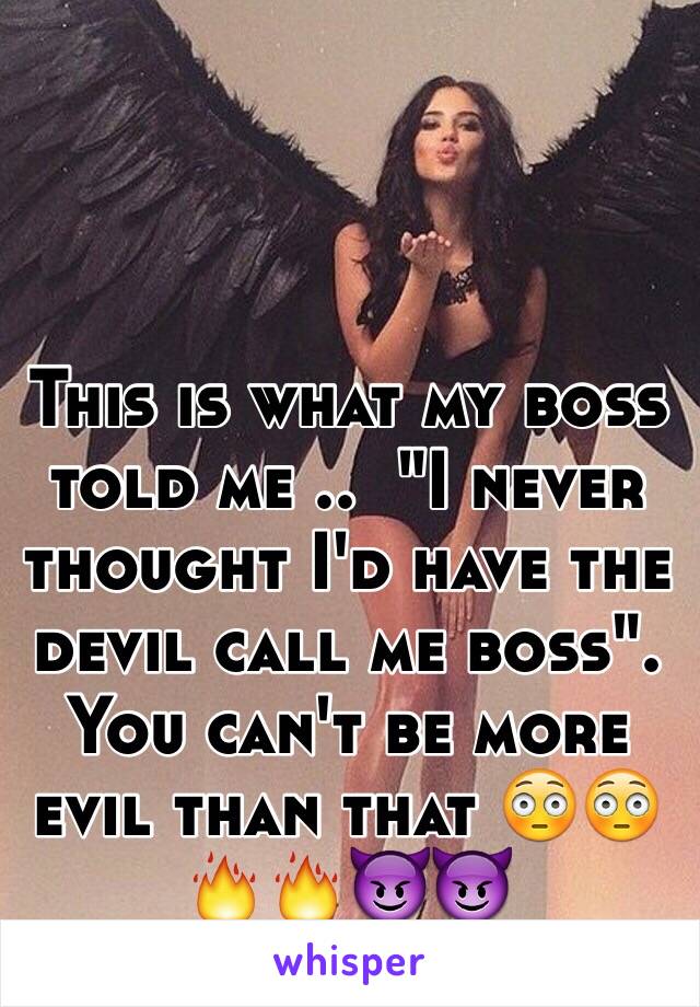 This is what my boss told me ..  "I never thought I'd have the devil call me boss". You can't be more evil than that 😳😳🔥🔥😈😈