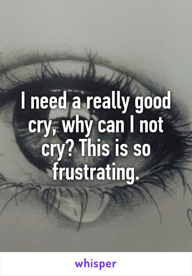 I need a really good cry, why can I not cry? This is so frustrating.