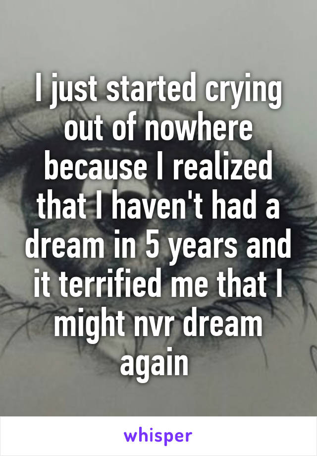 I just started crying out of nowhere because I realized that I haven't had a dream in 5 years and it terrified me that I might nvr dream again 