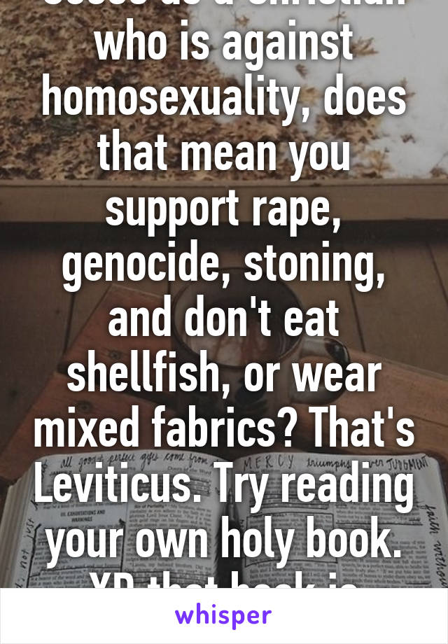 Soooo as a Christian who is against homosexuality, does that mean you support rape, genocide, stoning, and don't eat shellfish, or wear mixed fabrics? That's Leviticus. Try reading your own holy book. XD that book is fucked up. 