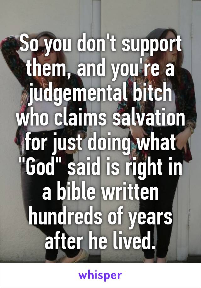 So you don't support them, and you're a judgemental bitch who claims salvation for just doing what "God" said is right in a bible written hundreds of years after he lived.