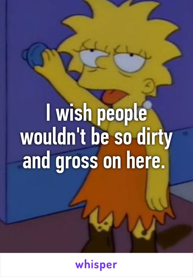 I wish people wouldn't be so dirty and gross on here. 