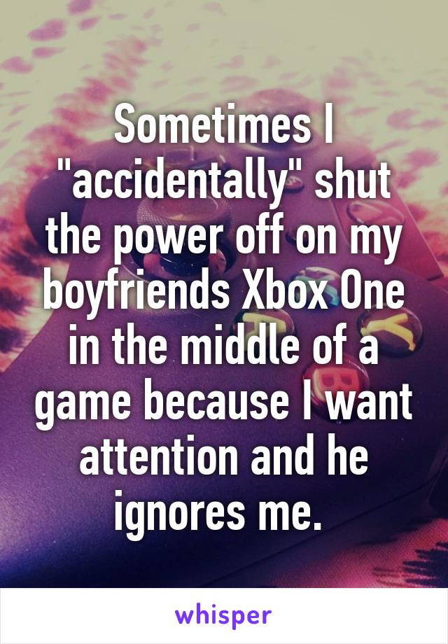 Sometimes I "accidentally" shut the power off on my boyfriends Xbox One in the middle of a game because I want attention and he ignores me. 