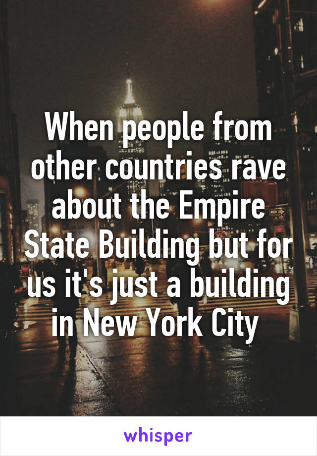 When people from other countries rave about the Empire State Building but for us it's just a building in New York City 