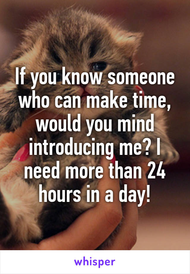 If you know someone who can make time, would you mind introducing me? I need more than 24 hours in a day!