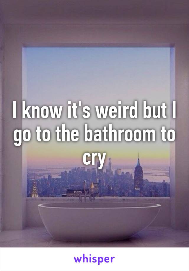 I know it's weird but I go to the bathroom to cry