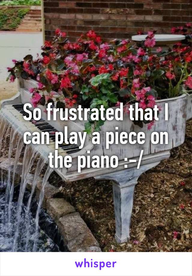 So frustrated that I can play a piece on the piano :-/