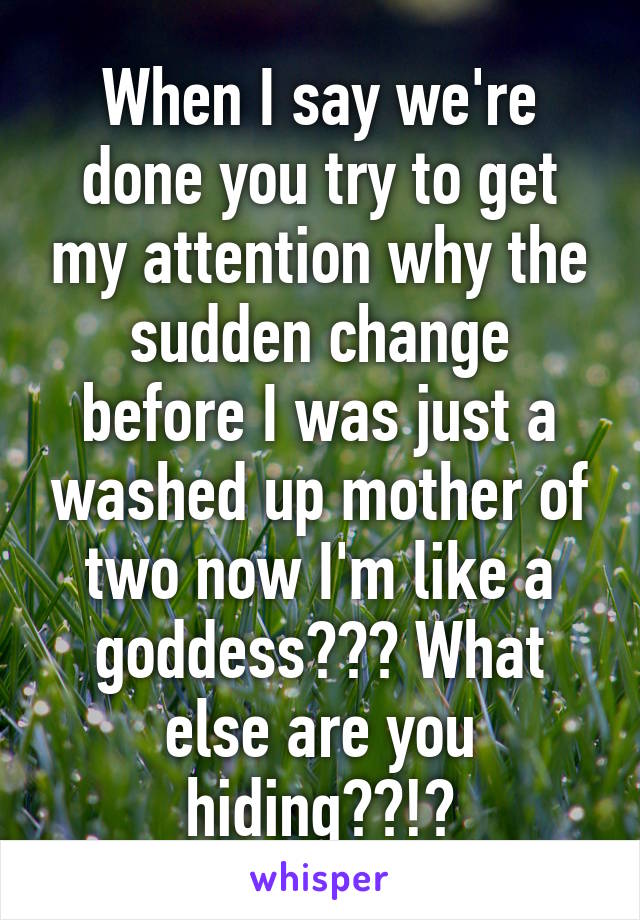 When I say we're done you try to get my attention why the sudden change before I was just a washed up mother of two now I'm like a goddess??? What else are you hiding??!?