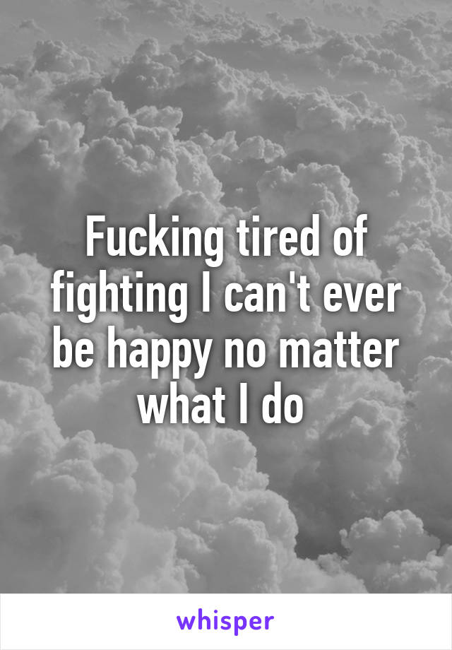 Fucking tired of fighting I can't ever be happy no matter what I do 