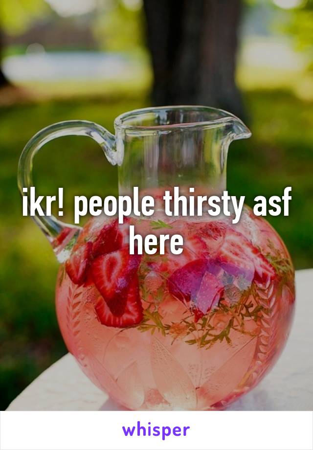 ikr! people thirsty asf here