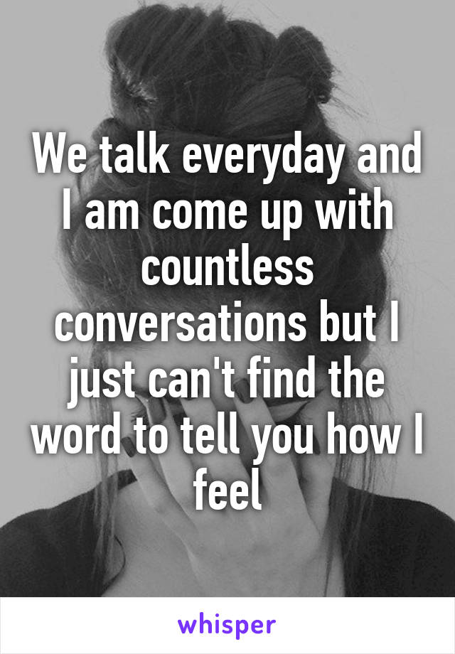 We talk everyday and I am come up with countless conversations but I just can't find the word to tell you how I feel