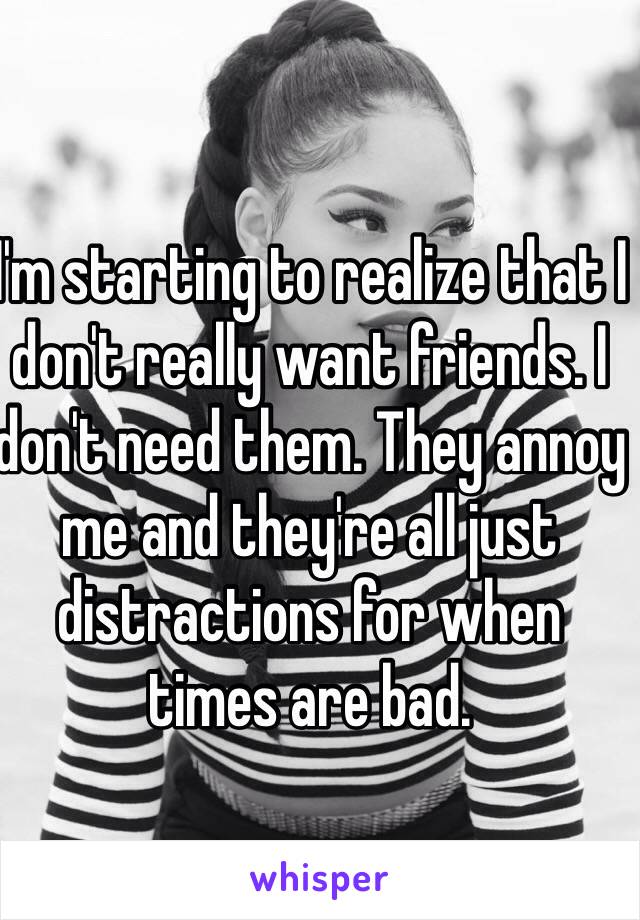 I'm starting to realize that I don't really want friends. I don't need them. They annoy me and they're all just distractions for when times are bad. 