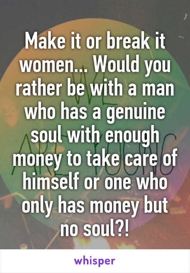 Make it or break it women... Would you rather be with a man who has a genuine soul with enough money to take care of himself or one who only has money but no soul?!