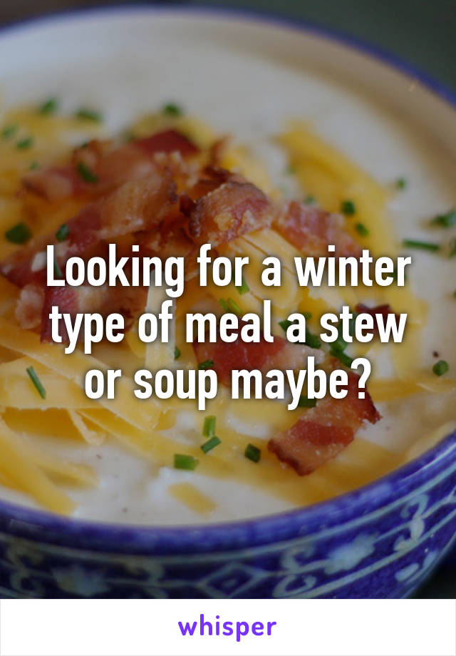 Looking for a winter type of meal a stew or soup maybe?