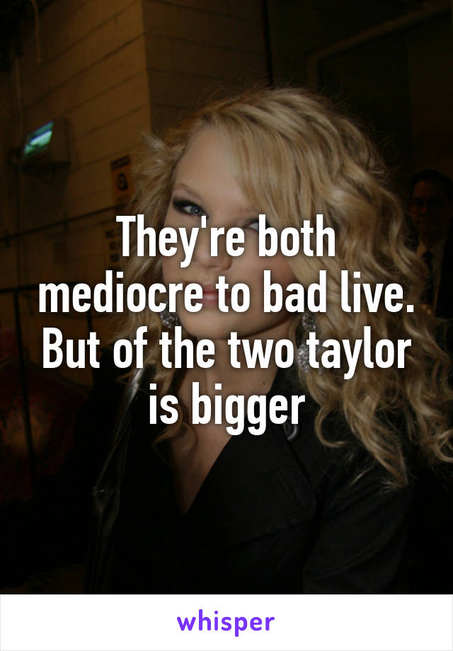 They're both mediocre to bad live. But of the two taylor is bigger