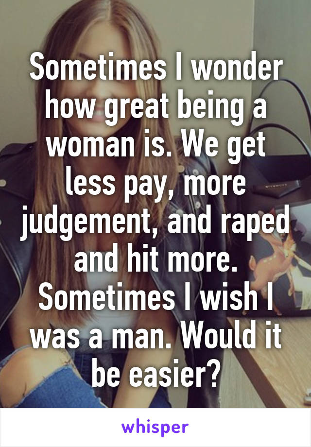 Sometimes I wonder how great being a woman is. We get less pay, more judgement, and raped and hit more. Sometimes I wish I was a man. Would it be easier?