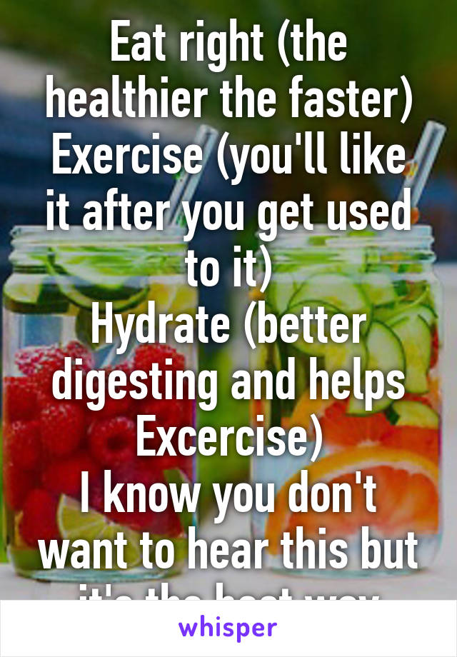 Eat right (the healthier the faster)
Exercise (you'll like it after you get used to it)
Hydrate (better digesting and helps Excercise)
I know you don't want to hear this but it's the best way