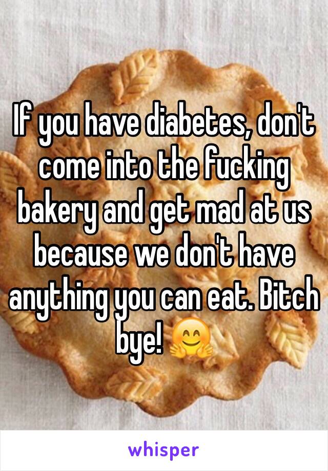 If you have diabetes, don't come into the fucking bakery and get mad at us because we don't have anything you can eat. Bitch bye! 🤗