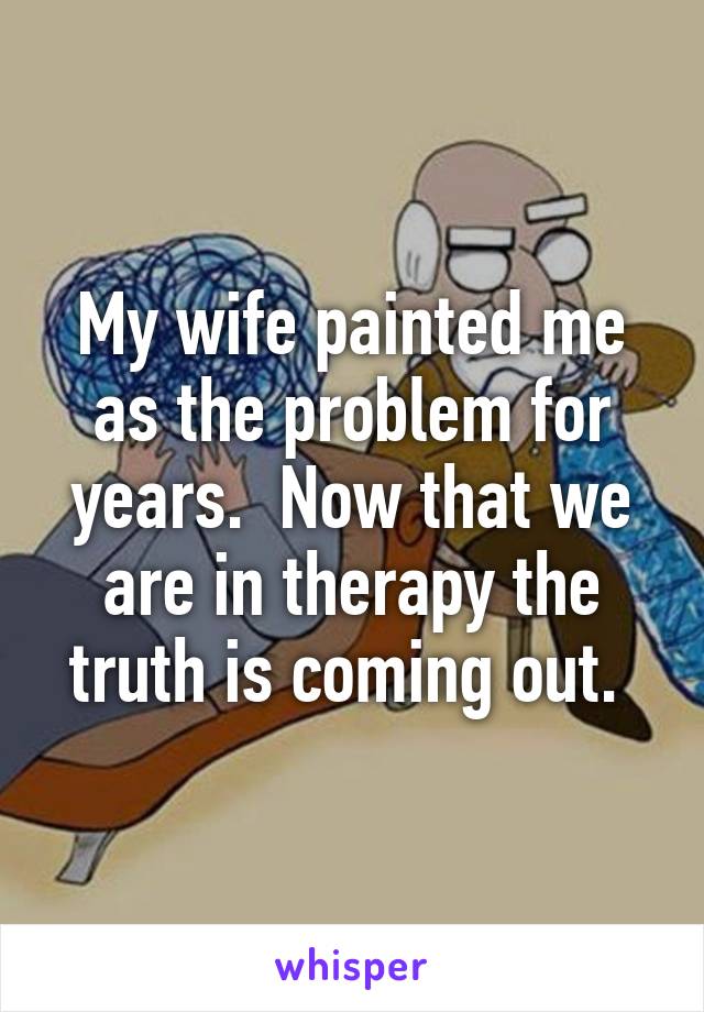 My wife painted me as the problem for years.  Now that we are in therapy the truth is coming out. 