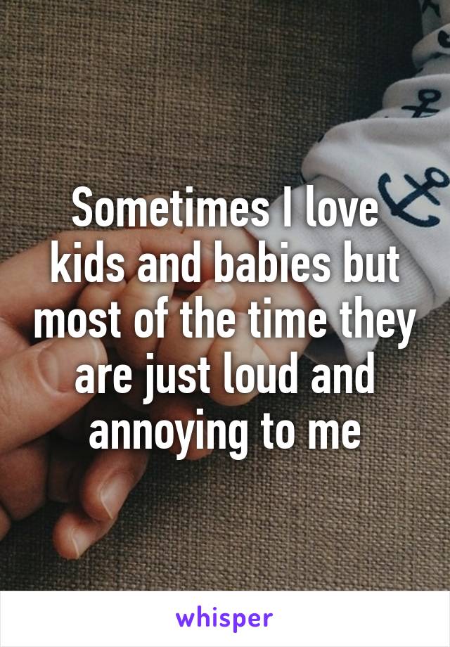 Sometimes I love kids and babies but most of the time they are just loud and annoying to me