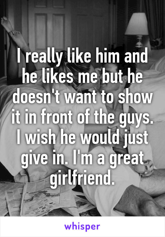 I really like him and he likes me but he doesn't want to show it in front of the guys. I wish he would just give in. I'm a great girlfriend.