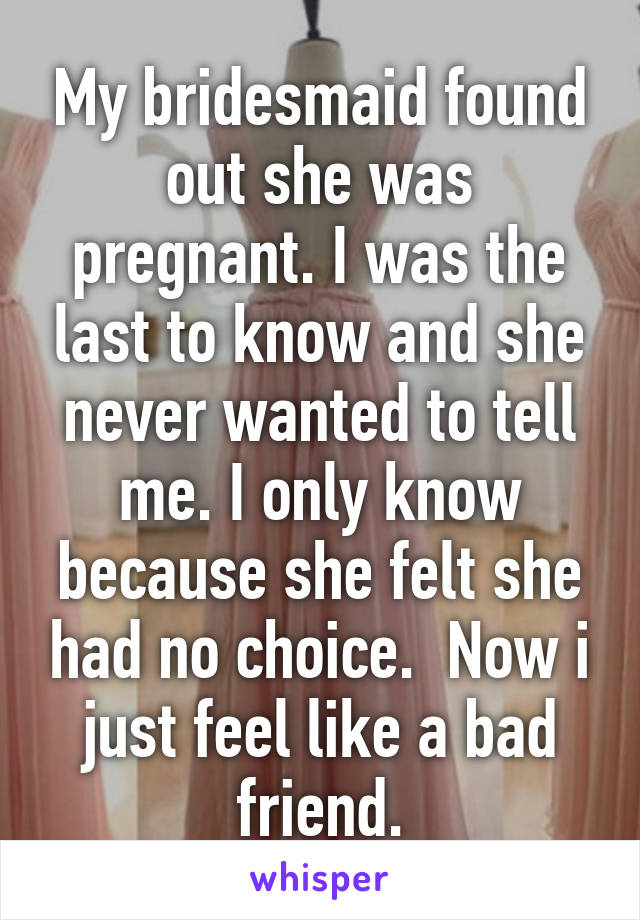 My bridesmaid found out she was pregnant. I was the last to know and she never wanted to tell me. I only know because she felt she had no choice.  Now i just feel like a bad friend.