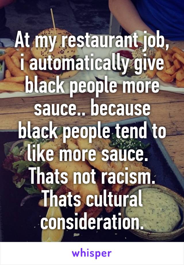 At my restaurant job, i automatically give black people more sauce.. because black people tend to like more sauce.  
Thats not racism.
Thats cultural consideration.