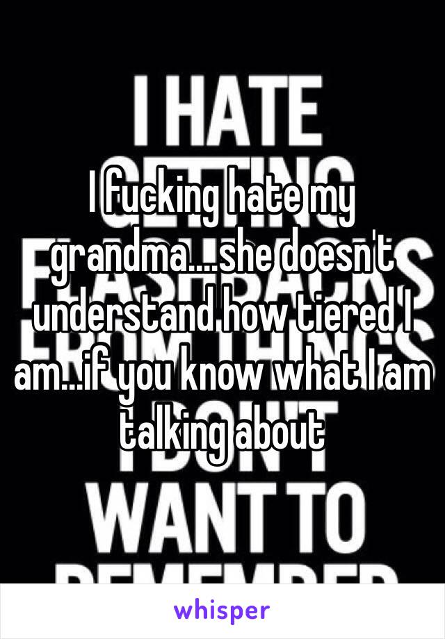 I fucking hate my grandma....she doesn't understand how tiered I am...if you know what I am talking about