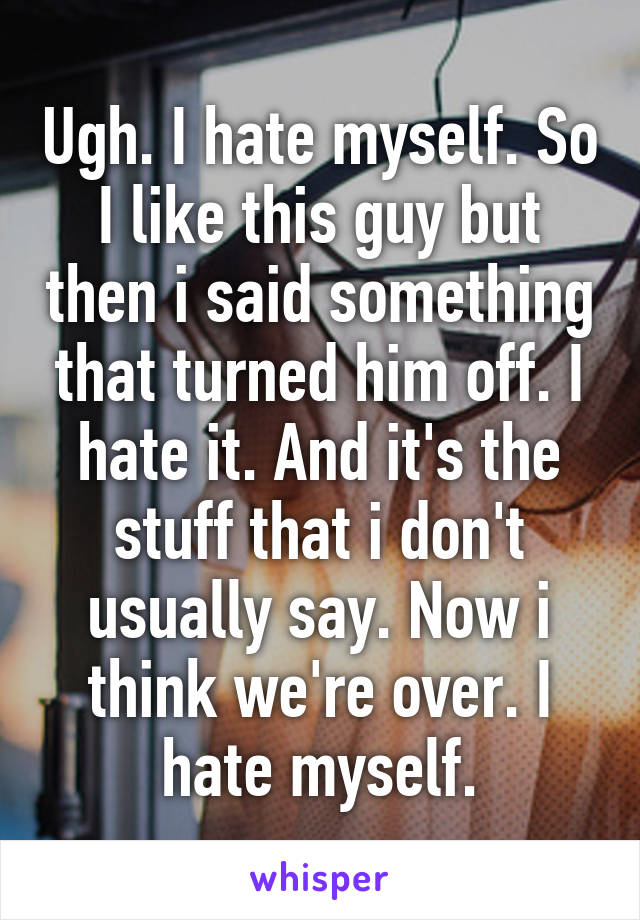 Ugh. I hate myself. So I like this guy but then i said something that turned him off. I hate it. And it's the stuff that i don't usually say. Now i think we're over. I hate myself.