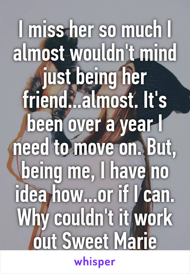 I miss her so much I almost wouldn't mind just being her friend...almost. It's been over a year I need to move on. But, being me, I have no idea how...or if I can. Why couldn't it work out Sweet Marie