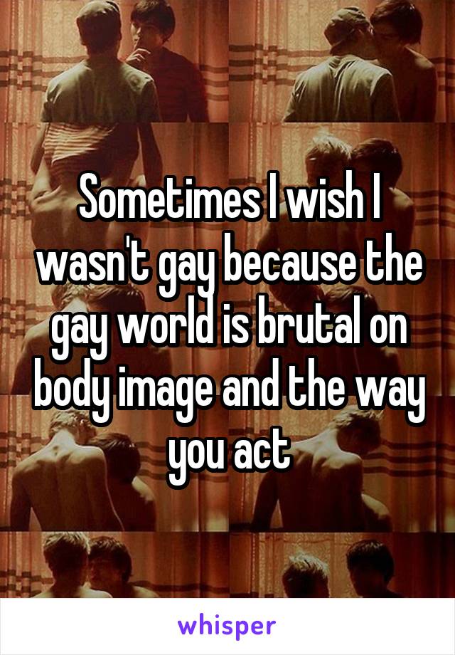 Sometimes I wish I wasn't gay because the gay world is brutal on body image and the way you act
