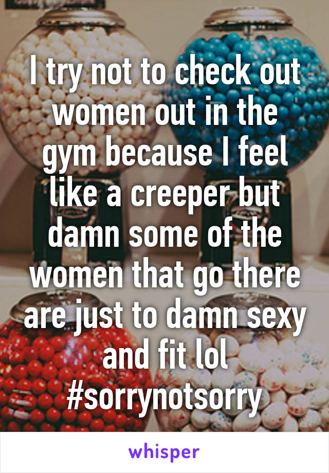 I try not to check out women out in the gym because I feel like a creeper but damn some of the women that go there are just to damn sexy and fit lol #sorrynotsorry