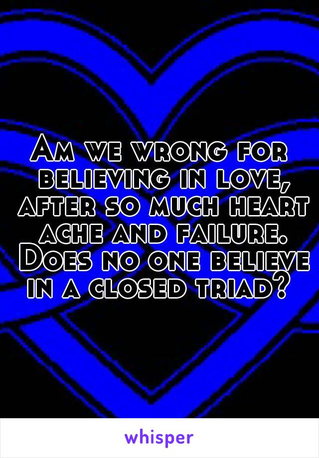 Am we wrong for believing in love, after so much heart ache and failure. Does no one believe in a closed triad? 