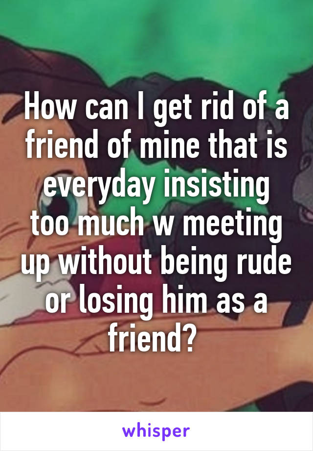 How can I get rid of a friend of mine that is everyday insisting too much w meeting up without being rude or losing him as a friend? 