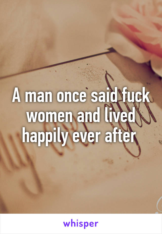 A man once said fuck women and lived happily ever after 