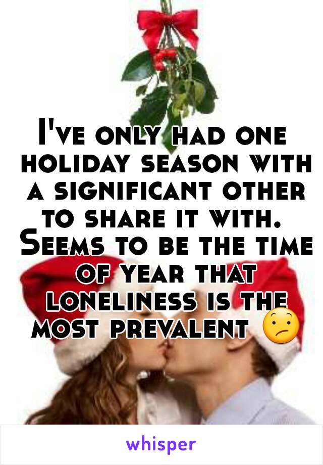 I've only had one holiday season with a significant other to share it with.  Seems to be the time of year that loneliness is the most prevalent 😕