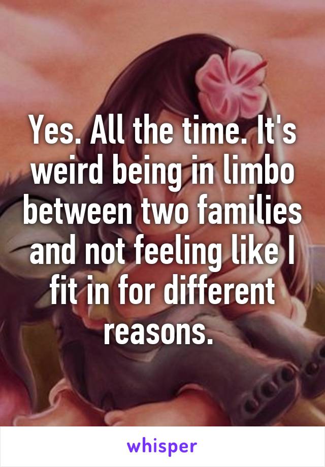 Yes. All the time. It's weird being in limbo between two families and not feeling like I fit in for different reasons. 