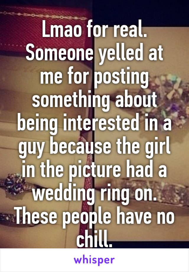 Lmao for real. Someone yelled at me for posting something about being interested in a guy because the girl in the picture had a wedding ring on. These people have no chill.