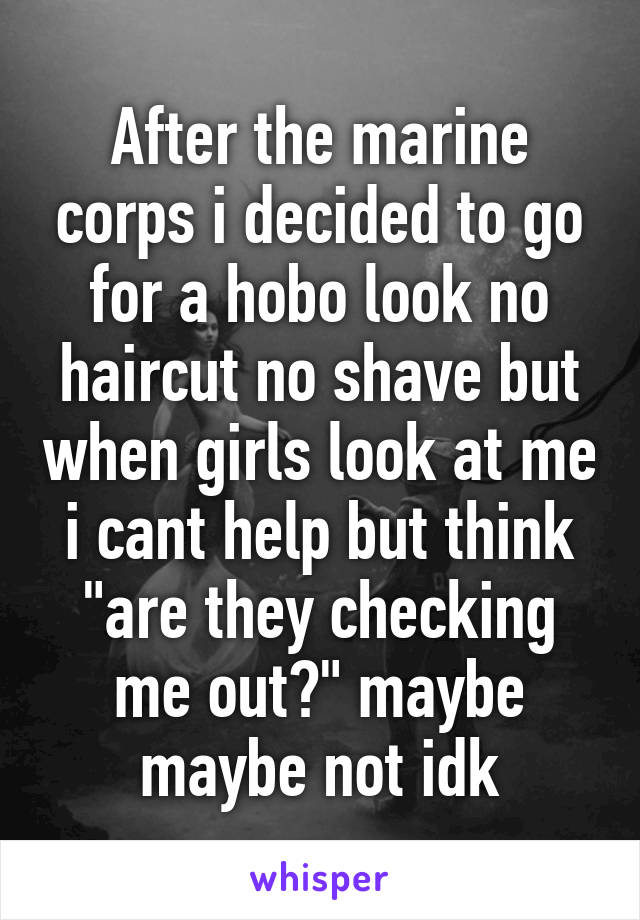 After the marine corps i decided to go for a hobo look no haircut no shave but when girls look at me i cant help but think "are they checking me out?" maybe maybe not idk