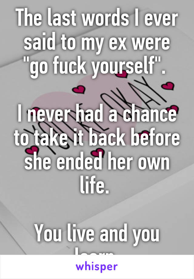 The last words I ever said to my ex were "go fuck yourself". 

I never had a chance to take it back before she ended her own life. 

You live and you learn.