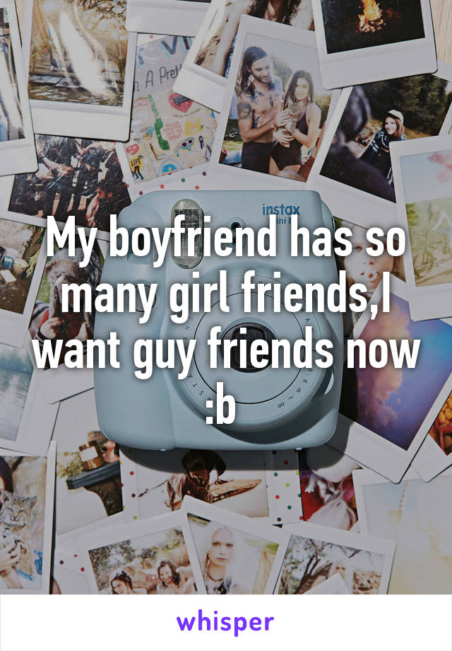 My boyfriend has so many girl friends,I want guy friends now :b 