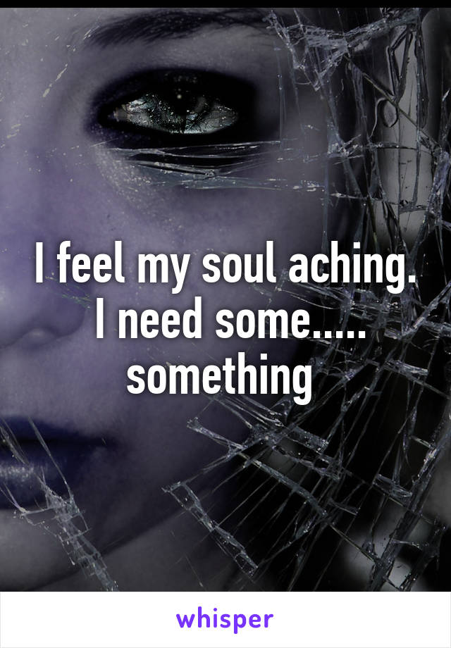 I feel my soul aching.  I need some..... something 