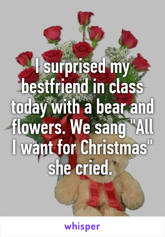 I surprised my bestfriend in class today with a bear and flowers. We sang "All I want for Christmas" she cried. 