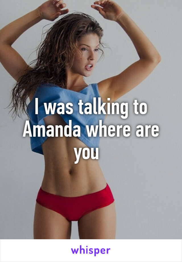 I was talking to Amanda where are you  