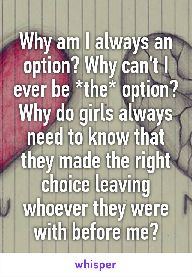 Why am I always an option? Why can't I ever be *the* option? Why do girls always need to know that they made the right choice leaving whoever they were with before me?