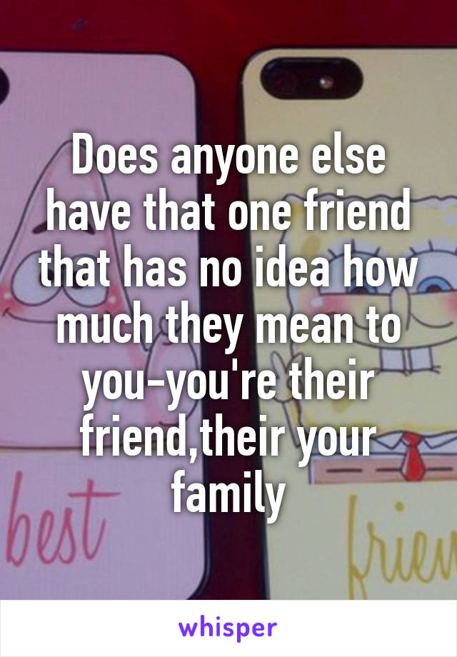 Does anyone else have that one friend that has no idea how much they mean to you-you're their friend,their your family