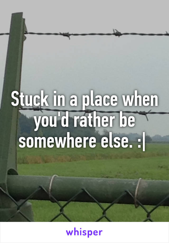 Stuck in a place when you'd rather be somewhere else. :| 