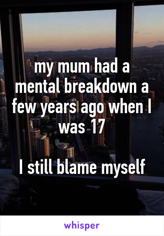 my mum had a mental breakdown a few years ago when I was 17

I still blame myself